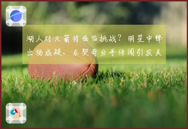 湖人对火箭将面临挑战？明星中锋出场成疑，东契奇分手传闻引发关注