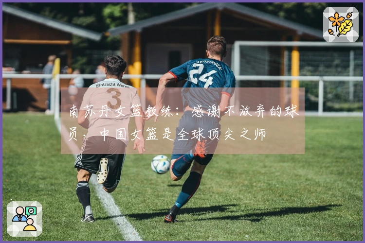 南苏丹女篮教练：感谢不放弃的球员，中国女篮是全球顶尖之师