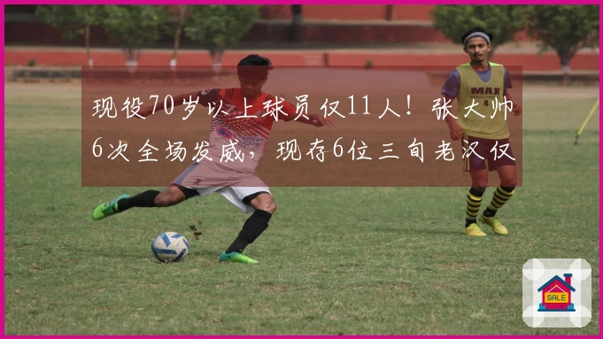 现役70岁以上球员仅11人！张大帅6次全场发威，现存6位三旬老汉仅此一人