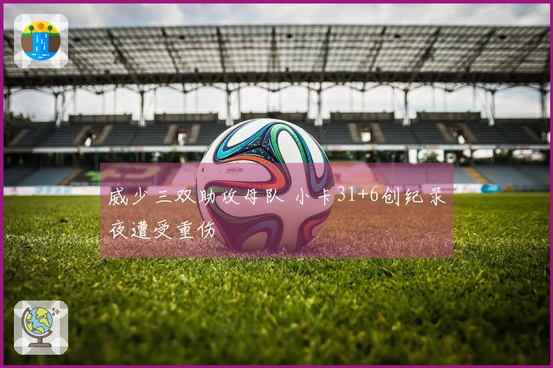 威少三双助攻母队 小卡31+6创纪录夜遭受重伤
