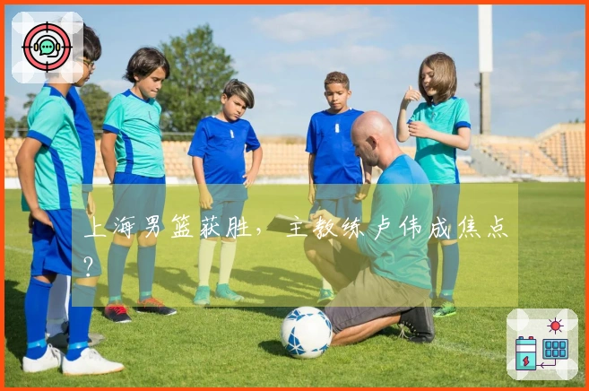 上海男篮获胜，主教练卢伟成焦点？