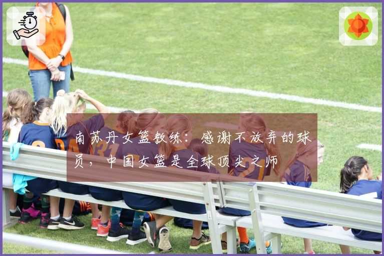南苏丹女篮教练：感谢不放弃的球员，中国女篮是全球顶尖之师