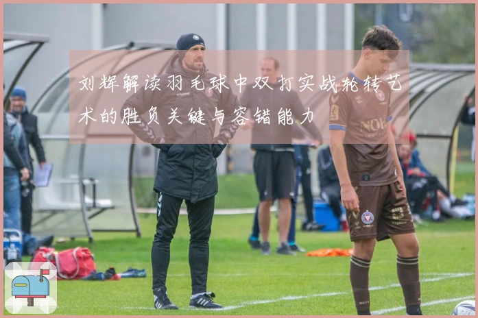 刘辉解读羽毛球中双打实战轮转艺术的胜负关键与容错能力