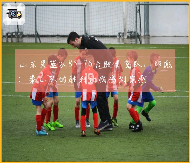 山东男篮以85-76击败青岛队，邱彪：泰山队的胜利让我感到宽慰