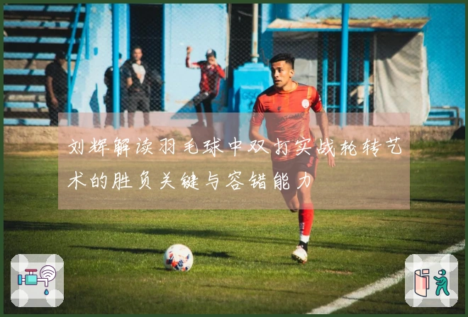 刘辉解读羽毛球中双打实战轮转艺术的胜负关键与容错能力