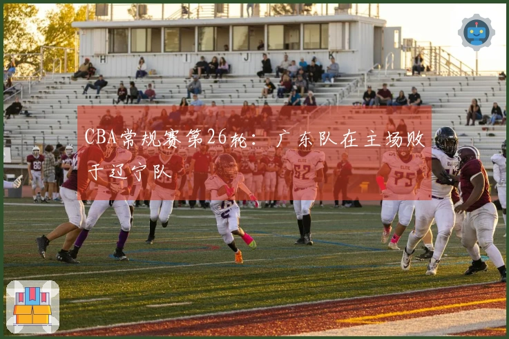 CBA常规赛第26轮：广东队在主场败于辽宁队