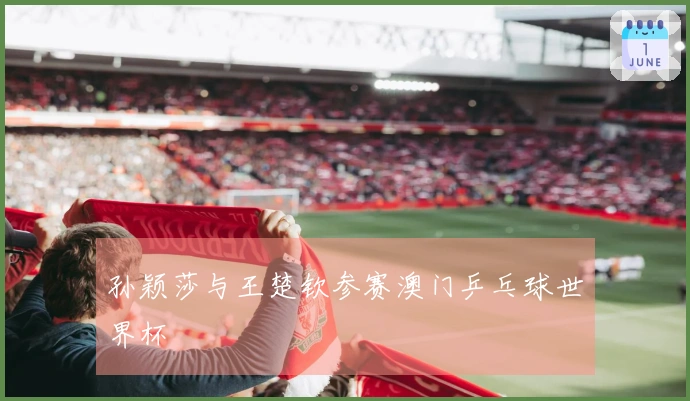 孙颖莎与王楚钦参赛澳门乒乓球世界杯