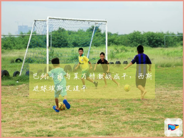 巴列卡诺与莱万特激战成平，西斯进球埃斯皮追平