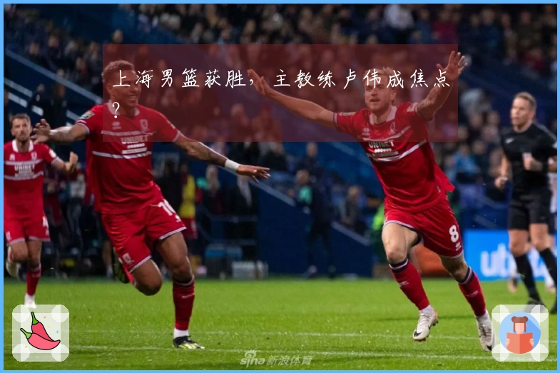 上海男篮获胜，主教练卢伟成焦点？