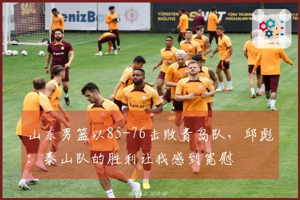 山东男篮以85-76击败青岛队，邱彪：泰山队的胜利让我感到宽慰