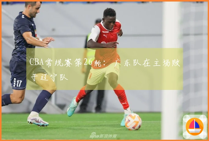 CBA常规赛第26轮：广东队在主场败于辽宁队
